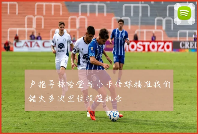 卢指导称哈登与小卡传球精准我们错失多次空位投篮机会