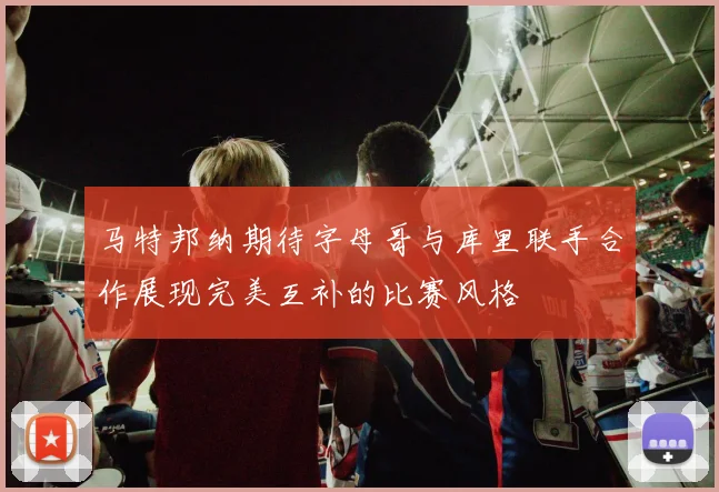 马特邦纳期待字母哥与库里联手合作展现完美互补的比赛风格