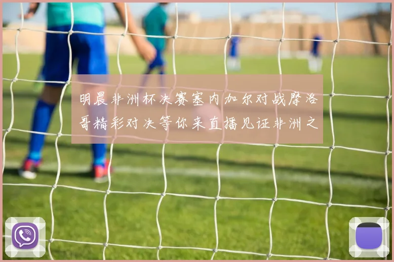 明晨非洲杯决赛塞内加尔对战摩洛哥精彩对决等你来直播见证非洲之王的诞生