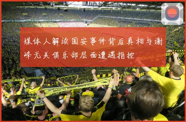 媒体人解读国安事件背后真相与谢峰无关俱乐部层面遭遇指控
