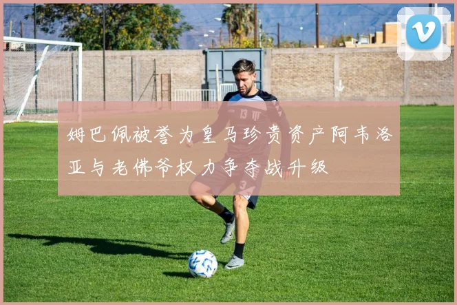 姆巴佩被誉为皇马珍贵资产阿韦洛亚与老佛爷权力争夺战升级