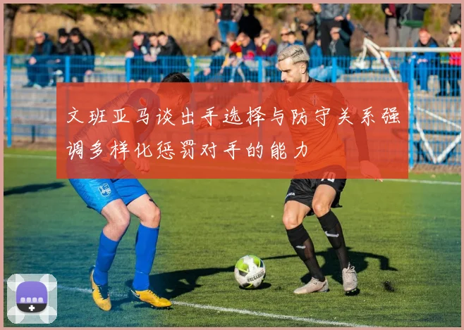 文班亚马谈出手选择与防守关系强调多样化惩罚对手的能力