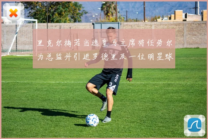 里克尔梅若当选皇马主席将任劳尔为总监并引进罗德里及一位明星球员