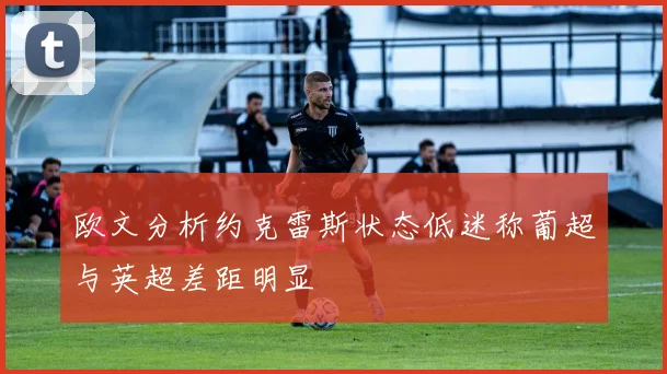 欧文分析约克雷斯状态低迷称葡超与英超差距明显