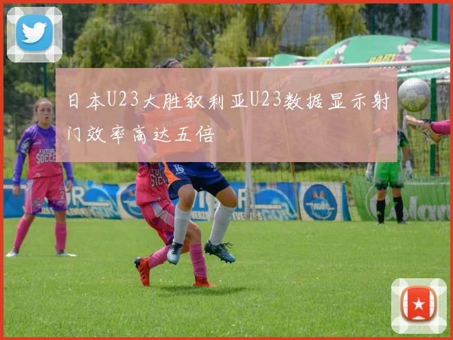 日本U23大胜叙利亚U23数据显示射门效率高达五倍