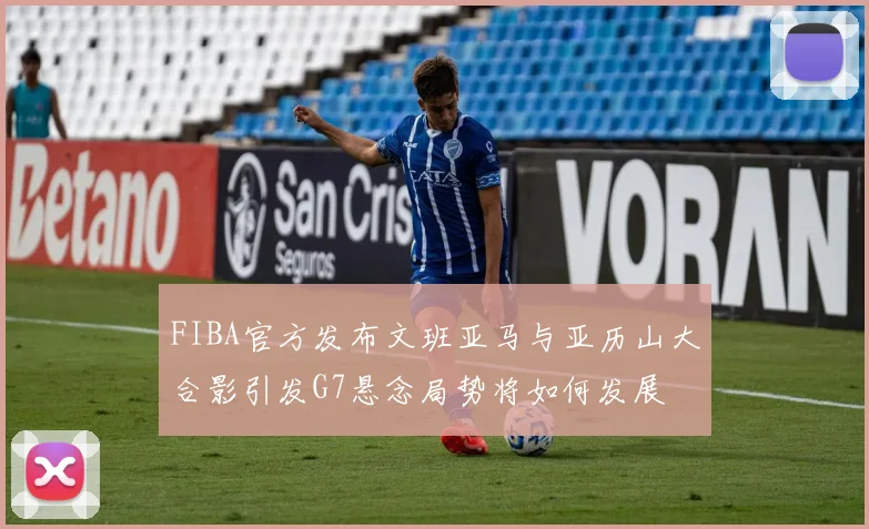 FIBA官方发布文班亚马与亚历山大合影引发G7悬念局势将如何发展
