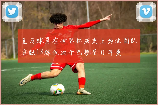 皇马球员在世界杯历史上为法国队贡献18球仅次于巴黎圣日耳曼