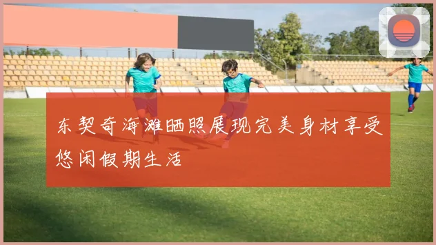 东契奇海滩晒照展现完美身材享受悠闲假期生活