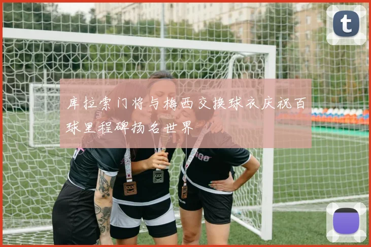 库拉索门将与梅西交换球衣庆祝百球里程碑扬名世界