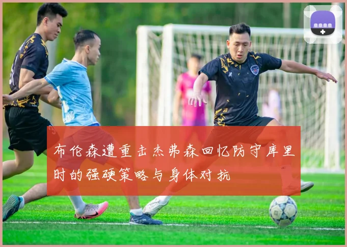 布伦森遭重击杰弗森回忆防守库里时的强硬策略与身体对抗