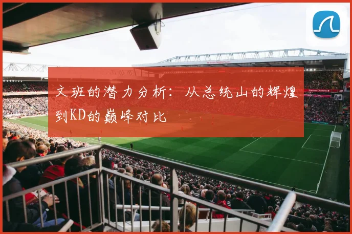文班的潜力分析：从总统山的辉煌到KD的巅峰对比