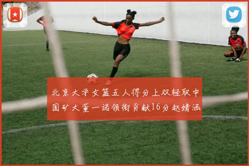 北京大学女篮五人得分上双轻取中国矿大董一诺领衔贡献16分赵婧涵接近双双