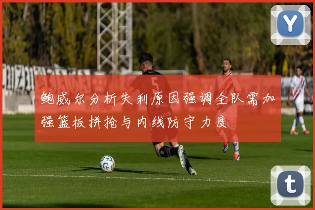 鲍威尔分析失利原因强调全队需加强篮板拼抢与内线防守力度