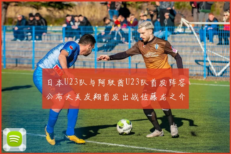 日本U23队与阿联酋U23队首发阵容公布大关友翔首发出战佐藤龙之介替补待命