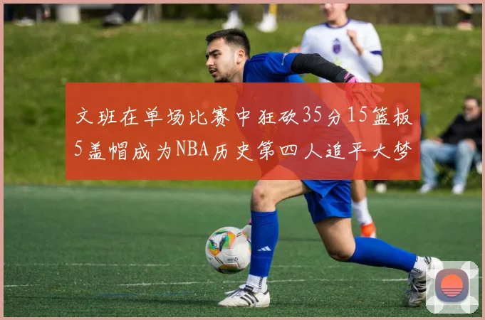 文班在单场比赛中狂砍35分15篮板5盖帽成为NBA历史第四人追平大梦鲨鱼天勾