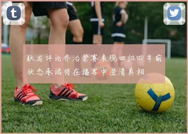 狄龙评论乔治禁赛表现回归四年前状态承诺将在播客中澄清真相