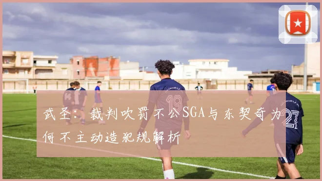 武圣：裁判吹罚不公SGA与东契奇为何不主动造犯规解析