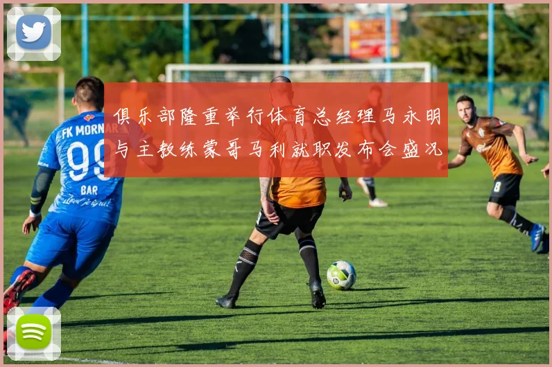俱乐部隆重举行体育总经理马永明与主教练蒙哥马利就职发布会盛况回顾