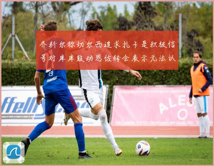 乔科尔称切尔西追求扎卡是积极信号对库库鼓动恩佐转会表示无法认同