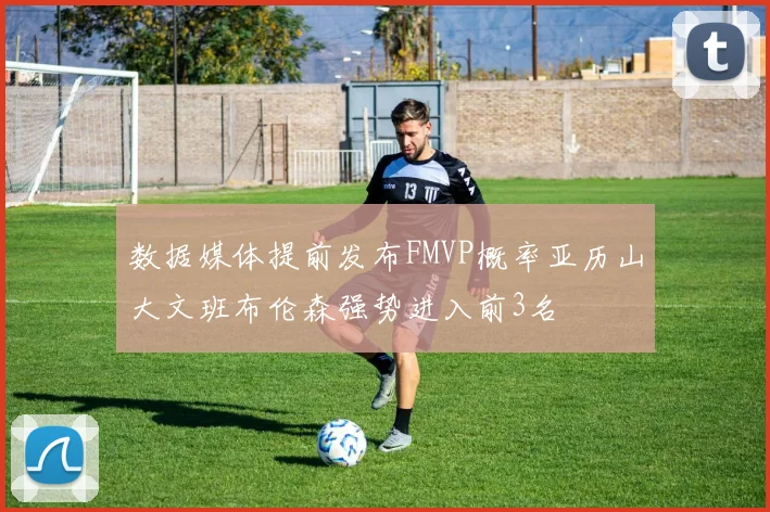 数据媒体提前发布FMVP概率亚历山大文班布伦森强势进入前3名