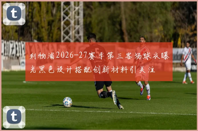 利物浦2026-27赛季第三客场球衣曝光黑色设计搭配创新材料引关注