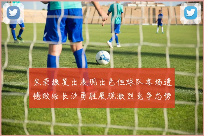 朱荣振复出表现出色但球队客场遗憾败给长沙勇胜展现激烈竞争态势